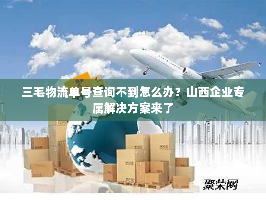 三毛物流单号查询不到怎么办？山西企业专属解决方案来了