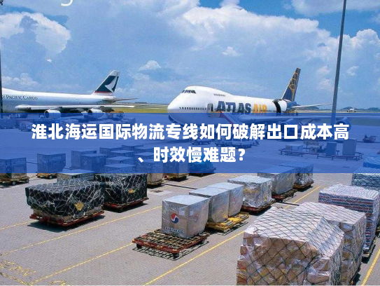 淮北海运国际物流专线如何破解出口成本高、时效慢难题? 淮北海运国际物流专线如何破解出口成本高、时效慢难题?