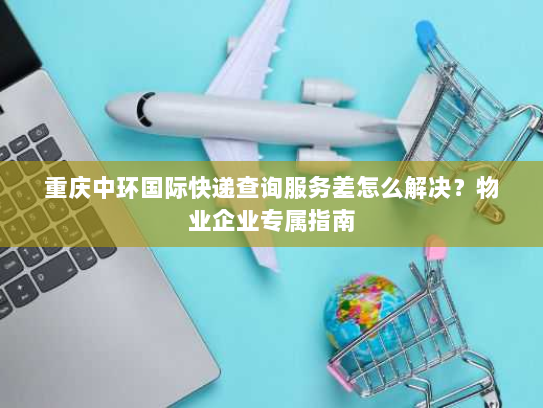 重庆中环国际快递查询服务差怎么解决？物业企业专属指南