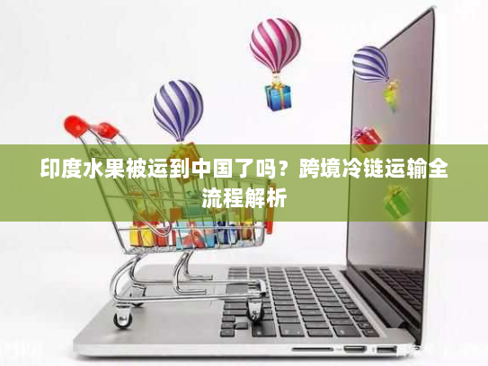 印度水果被运到中国了吗？跨境冷链运输全流程解析