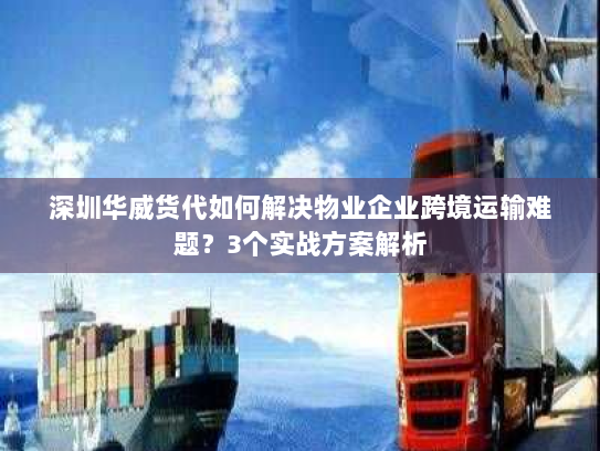 深圳华威货代如何解决物业企业跨境运输难题?3个实战方案解析 深圳华威货代如何解决物业企业跨境运输难题?3个实战方案解析