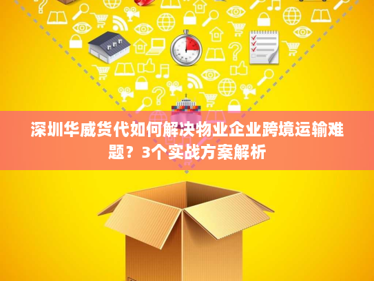 深圳华威货代如何解决物业企业跨境运输难题?3个实战方案解析 深圳华威货代如何解决物业企业跨境运输难题?3个实战方案解析