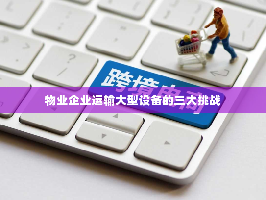 物业企业运输大型设备的三大挑战 物业企业运输大型设备的三大挑战