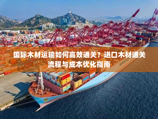 国际木材运输如何高效通关？进口木材通关流程与成本优化指南