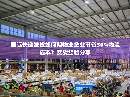国际快递发货如何帮物业企业节省30%物流成本？实战经验分享
