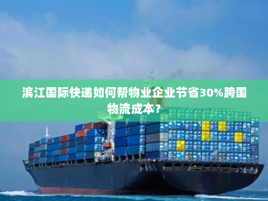 滨江国际快递如何帮物业企业节省30%跨国物流成本？