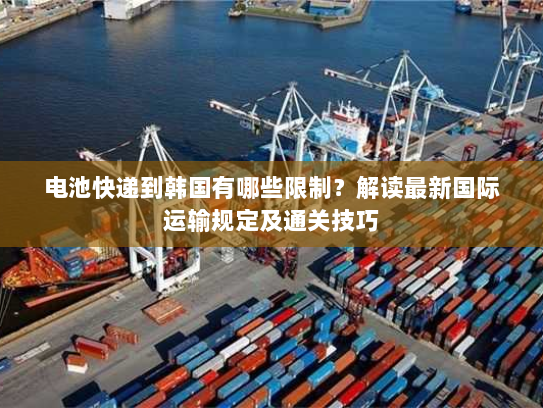 电池快递到韩国有哪些限制?解读最新国际运输规定及通关技巧 电池快递到韩国有哪些限制?解读最新国际运输规定及通关技巧
