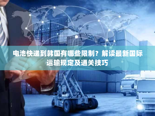 电池快递到韩国有哪些限制?解读最新国际运输规定及通关技巧 电池快递到韩国有哪些限制?解读最新国际运输规定及通关技巧