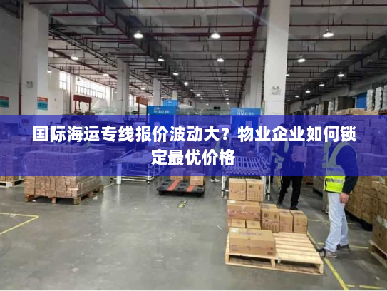 国际海运专线报价波动大？物业企业如何锁定最优价格