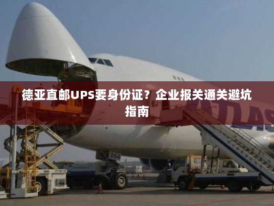 德亚直邮UPS要身份证？企业报关通关避坑指南