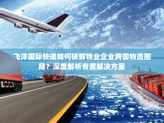 飞洋国际快递如何破解物业企业跨国物流困局?深度解析专属解决方案 飞洋国际快递如何破解物业企业跨国物流困局?深度解析专属解决方案