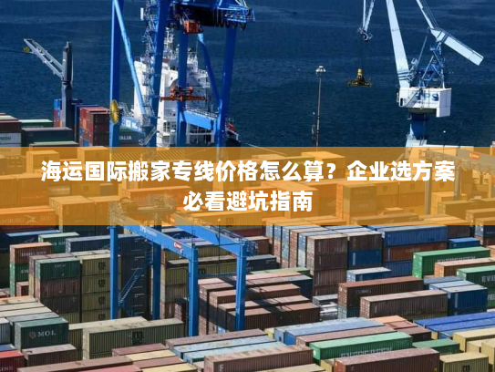 海运国际搬家专线价格怎么算？企业选方案必看避坑指南