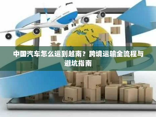 中国汽车怎么运到越南？跨境运输全流程与避坑指南