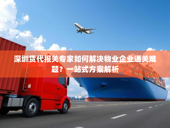 深圳货代报关专家如何解决物业企业通关难题？一站式方案解析
