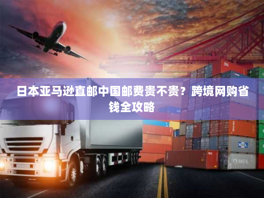 日本亚马逊直邮中国邮费贵不贵？跨境网购省钱全攻略