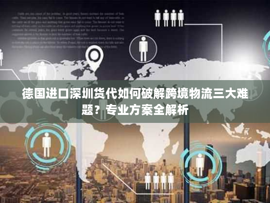 德国进口深圳货代如何破解跨境物流三大难题？专业方案全解析