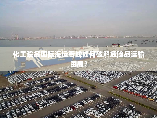 化工设备国际海运专线如何破解危险品运输困局？