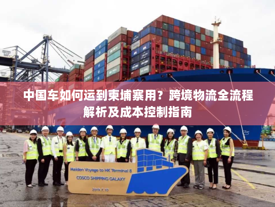 中国车如何运到柬埔寨用？跨境物流全流程解析及成本控制指南