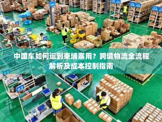中国车如何运到柬埔寨用？跨境物流全流程解析及成本控制指南
