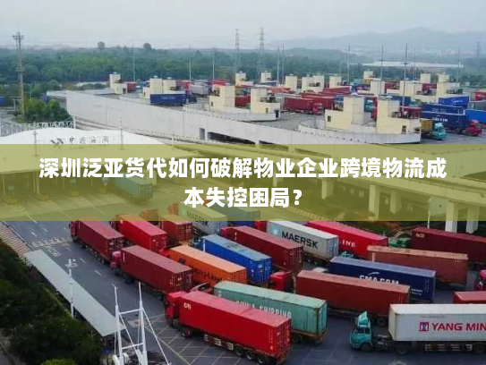 深圳泛亚货代如何破解物业企业跨境物流成本失控困局？