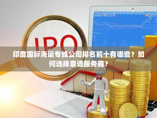 印度国际海运专线公司排名前十有哪些？如何选择靠谱服务商？