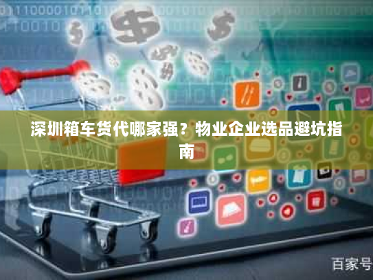 深圳箱车货代哪家强？物业企业选品避坑指南