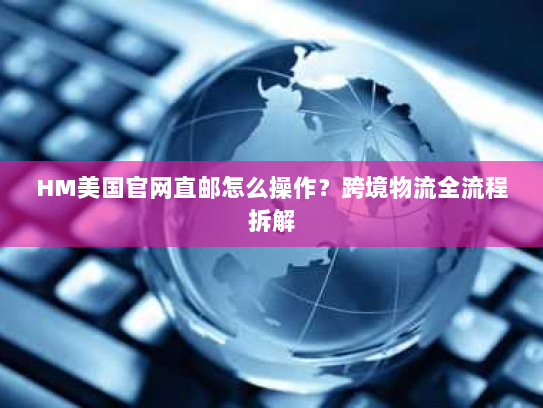 HM美国官网直邮怎么操作？跨境物流全流程拆解