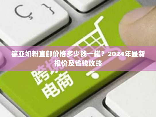 德亚奶粉直邮价格多少钱一罐？2024年最新报价及省钱攻略