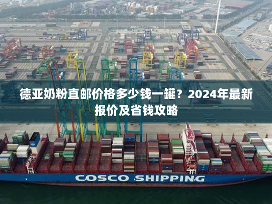 德亚奶粉直邮价格多少钱一罐？2024年最新报价及省钱攻略