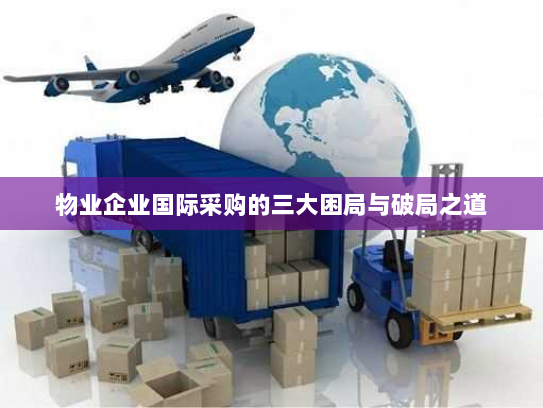 物业企业国际采购的三大困局与破局之道 物业企业国际采购的三大困局与破局之道