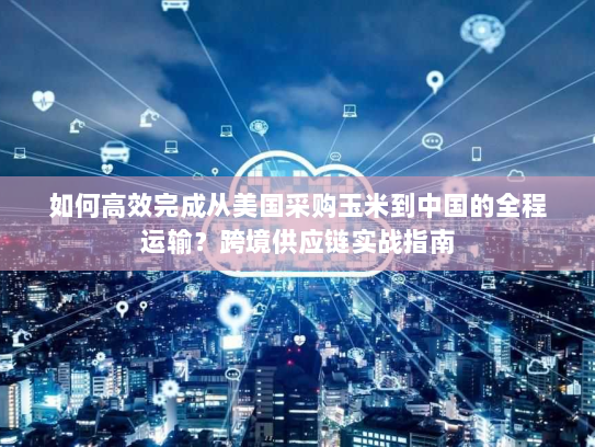 如何高效完成从美国采购玉米到中国的全程运输？跨境供应链实战指南
