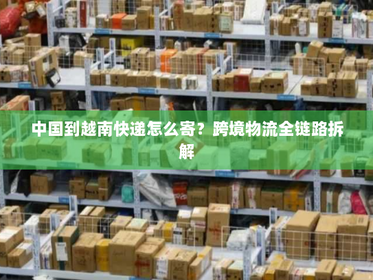 中国到越南快递怎么寄？跨境物流全链路拆解