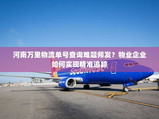 河南万里物流单号查询难题频发？物业企业如何实现精准追踪