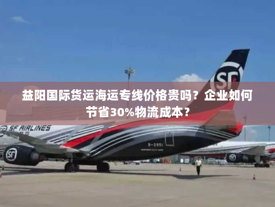 益阳国际货运海运专线价格贵吗？企业如何节省30%物流成本？