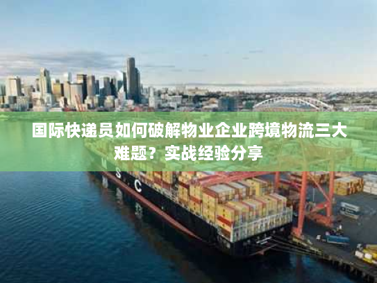 国际快递员如何破解物业企业跨境物流三大难题？实战经验分享