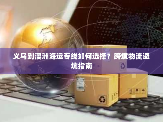义乌到澳洲海运专线如何选择?跨境物流避坑指南 义乌到澳洲海运专线如何选择?跨境物流避坑指南