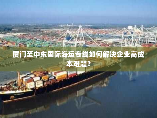 厦门至中东国际海运专线如何解决企业高成本难题？