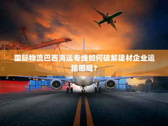 国际物流巴西海运专线如何破解建材企业运输困局? 国际物流巴西海运专线如何破解建材企业运输困局?