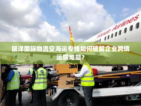 银洋国际物流空海运专线如何破解企业跨境运输难题？