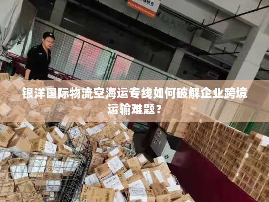 银洋国际物流空海运专线如何破解企业跨境运输难题？