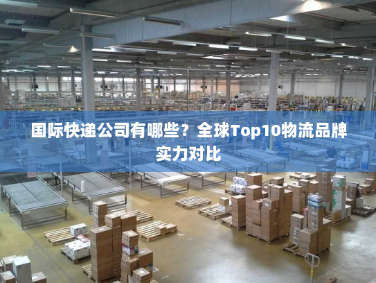 国际快递公司有哪些?全球Top10物流品牌实力对比 国际快递公司有哪些?全球Top10物流品牌实力对比