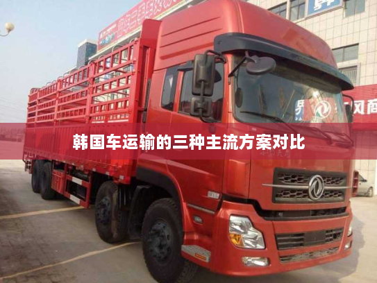 韩国车运输的三种主流方案对比 韩国车运输的三种主流方案对比