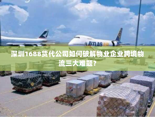 深圳1688货代公司如何破解物业企业跨境物流三大难题？
