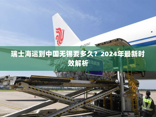 瑞士海运到中国无锡要多久?2024年最新时效解析 瑞士海运到中国无锡要多久?2024年最新时效解析