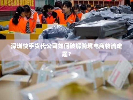深圳快手货代公司如何破解跨境电商物流难题？