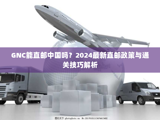 GNC能直邮中国吗？2024最新直邮政策与通关技巧解析