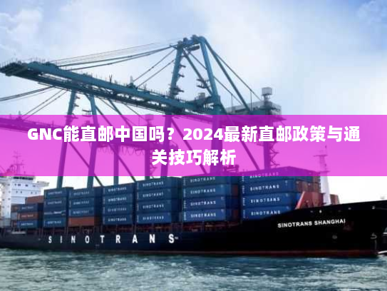 GNC能直邮中国吗？2024最新直邮政策与通关技巧解析