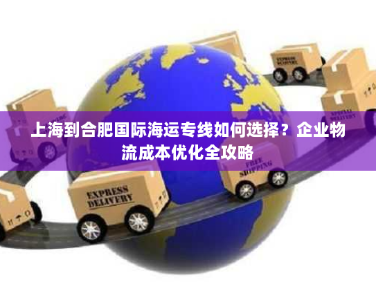 上海到合肥国际海运专线如何选择？企业物流成本优化全攻略