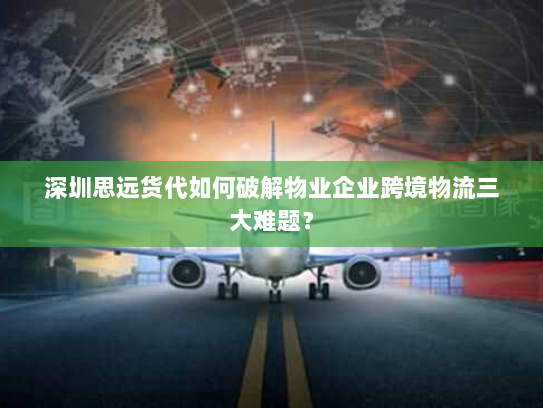 深圳思远货代如何破解物业企业跨境物流三大难题？