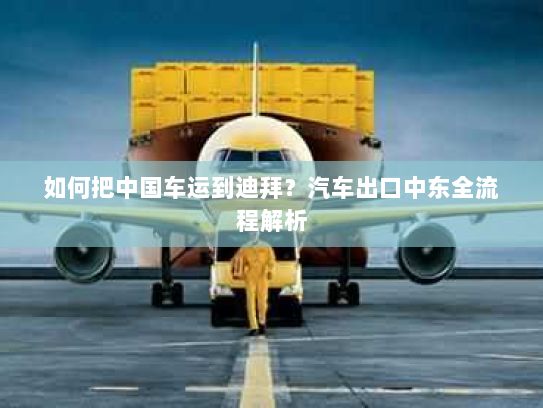 如何把中国车运到迪拜？汽车出口中东全流程解析